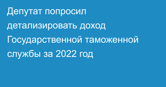 Депутат попросил детализировать доход Государственной таможенной службы за 2022 год