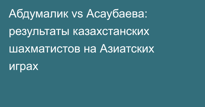 Абдумалик vs Асаубаева: результаты казахстанских шахматистов на Азиатских играх