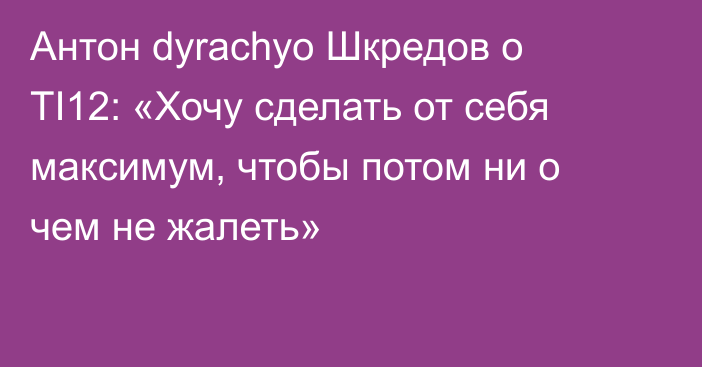 Антон dyrachyo Шкредов о TI12: «Хочу сделать от себя максимум, чтобы потом ни о чем не жалеть»
