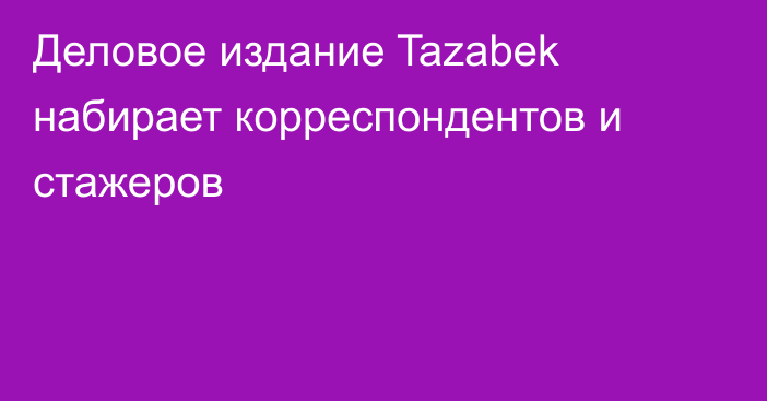 Деловое издание Tazabek набирает корреспондентов и стажеров