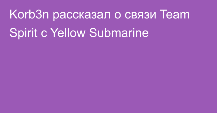 Korb3n рассказал о связи Team Spirit с Yellow Submarine