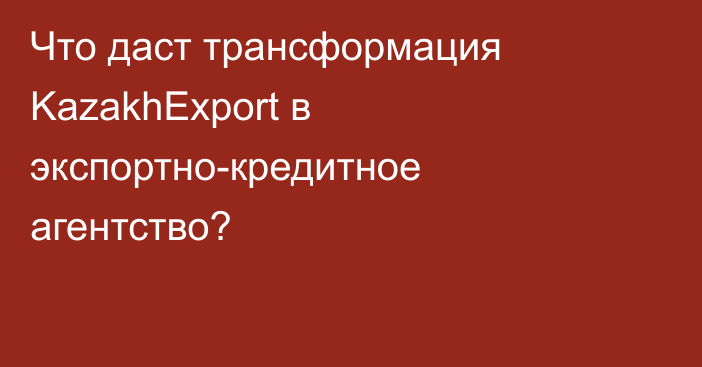 Что даст трансформация KazakhExport в экспортно-кредитное агентство?