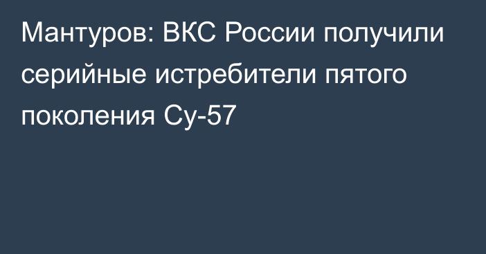 Мантуров: ВКС России получили серийные истребители пятого поколения Су-57