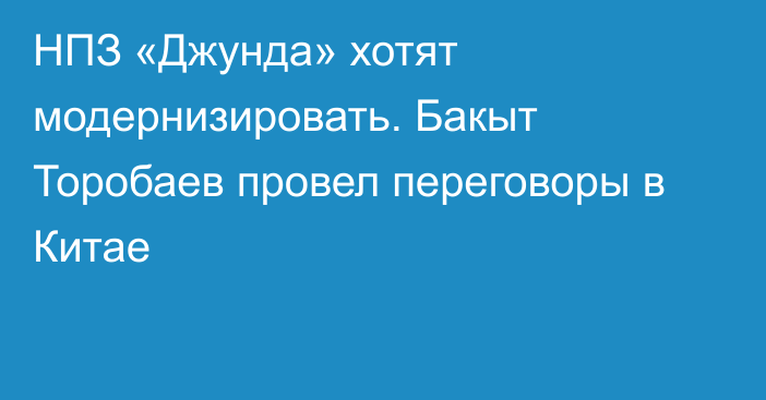 НПЗ «Джунда» хотят модернизировать. Бакыт Торобаев провел переговоры в Китае