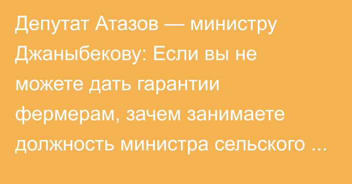 Депутат Атазов — министру Джаныбекову: Если вы не можете дать гарантии фермерам, зачем занимаете должность министра сельского хозяйства?