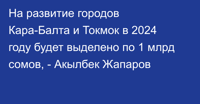 На развитие городов Кара-Балта и Токмок в 2024 году будет выделено по 1 млрд сомов, - Акылбек Жапаров