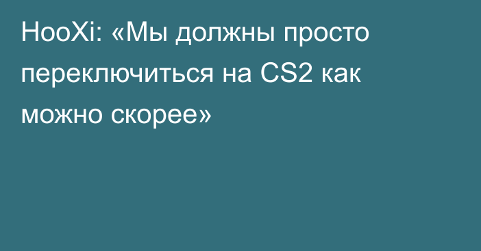 HooXi: «Мы должны просто переключиться на CS2 как можно скорее»