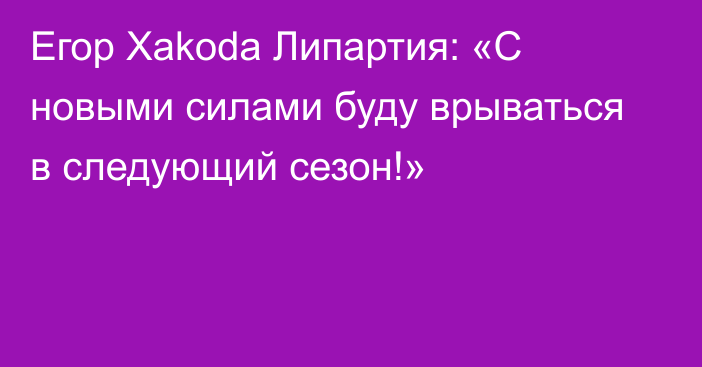 Егор Xakoda Липартия: «С новыми силами буду врываться в следующий сезон!»