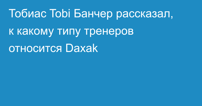 Тобиас Tobi Банчер рассказал, к какому типу тренеров относится Daxak