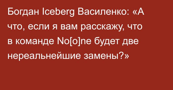 Богдан Iceberg Василенко: «А что, если я вам расскажу, что в команде No[o]ne будет две нереальнейшие замены?»