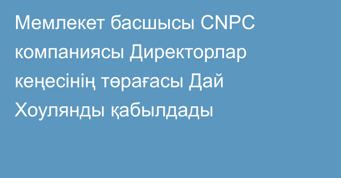 Мемлекет басшысы CNPC компаниясы Директорлар кеңесінің төрағасы Дай Хоулянды қабылдады