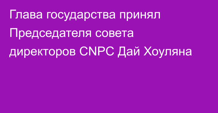 Глава государства принял Председателя совета директоров CNPC Дай Хоуляна