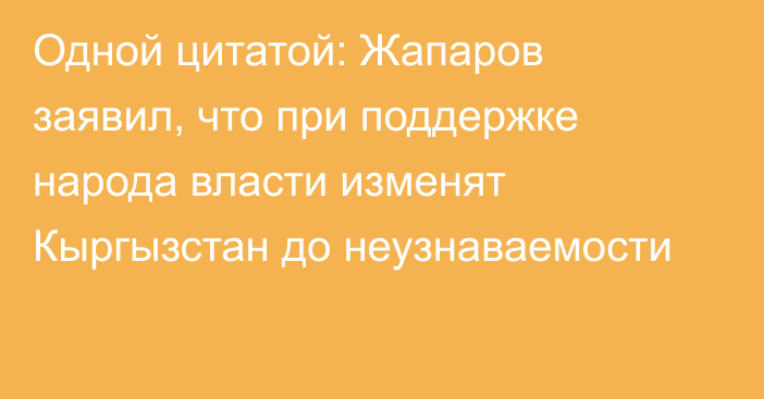 Одной цитатой: Жапаров заявил, что при поддержке народа власти изменят Кыргызстан до неузнаваемости