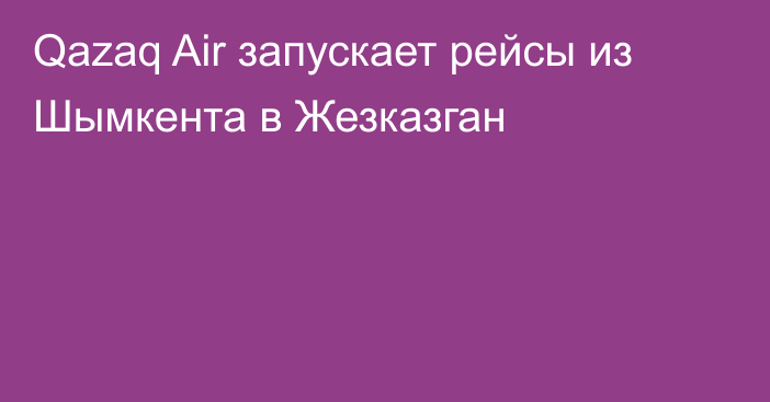 Qazaq Air запускает рейсы из Шымкента в Жезказган