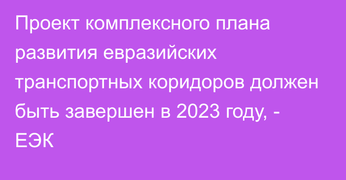 Проект комплексного плана развития евразийских транспортных коридоров должен быть завершен в 2023 году, - ЕЭК