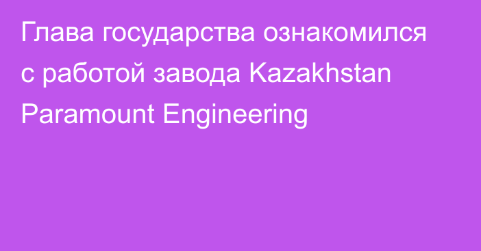 Глава государства ознакомился с работой завода Kazakhstan Paramount Engineering