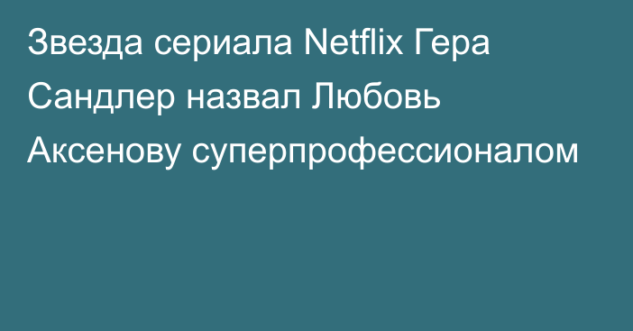 Звезда сериала Netflix Гера Сандлер назвал Любовь Аксенову суперпрофессионалом