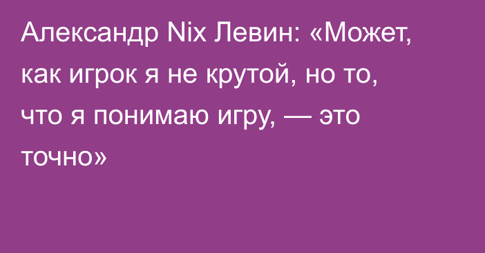 Александр Nix Левин: «Может, как игрок я не крутой, но то, что я понимаю игру, — это точно»