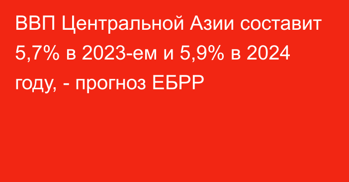 ВВП Центральной Азии составит 5,7% в 2023-ем и 5,9% в 2024 году, - прогноз ЕБРР