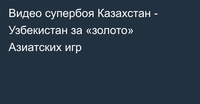 Видео супербоя Казахстан - Узбекистан за «золото» Азиатских игр