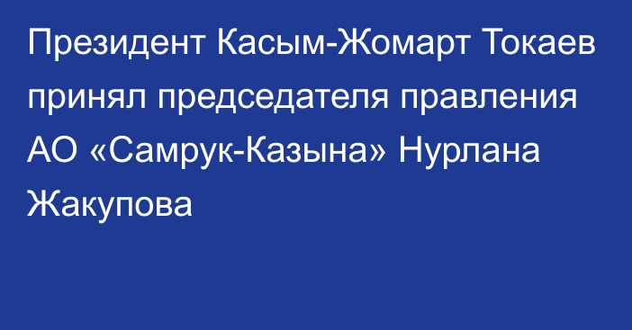 Президент Касым-Жомарт Токаев принял председателя правления АО «Самрук-Казына» Нурлана Жакупова