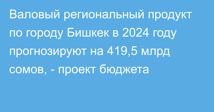 Валовый региональный продукт по городу Бишкек в 2024 году прогнозируют на 419,5 млрд сомов, - проект бюджета