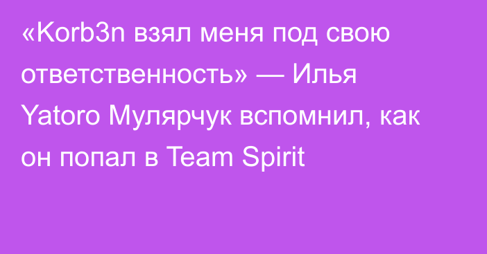 «Korb3n взял меня под свою ответственность» — Илья Yatoro Мулярчук вспомнил, как он попал в Team Spirit