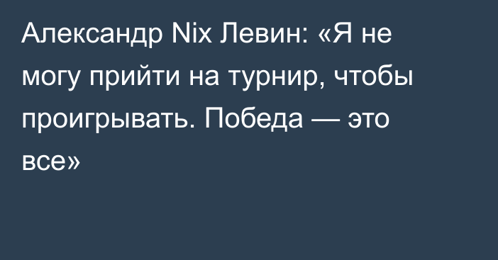 Александр Nix Левин: «Я не могу прийти на турнир, чтобы проигрывать. Победа — это все»