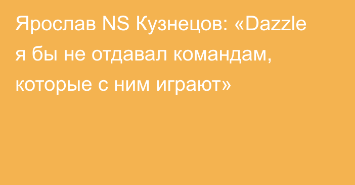 Ярослав NS Кузнецов: «Dazzle я бы не отдавал командам, которые с ним играют»
