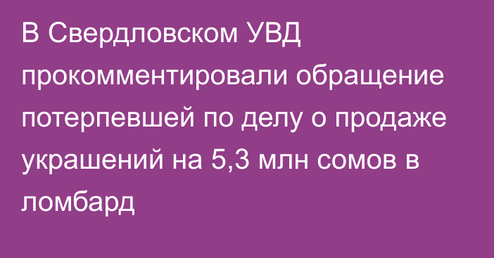 В Свердловском УВД прокомментировали обращение потерпевшей по делу о продаже украшений на 5,3 млн сомов в ломбард