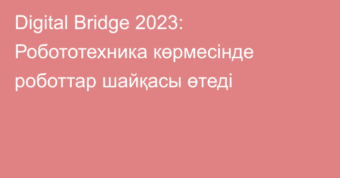 Digital Bridge 2023: Робототехника көрмесінде роботтар шайқасы өтеді