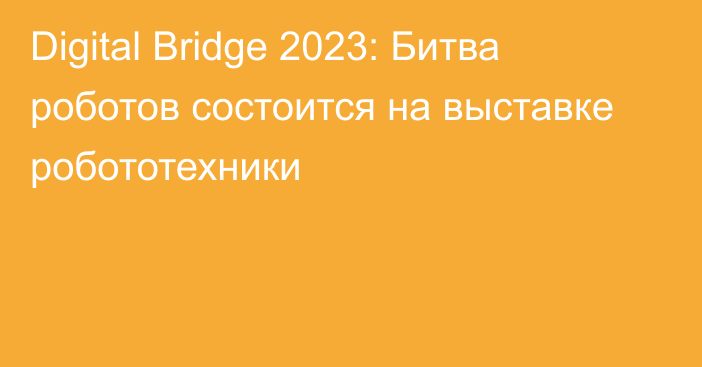 Digital Bridge 2023: Битва роботов состоится на выставке робототехники