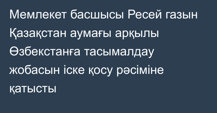 Мемлекет басшысы Ресей газын Қазақстан аумағы арқылы Өзбекстанға тасымалдау жобасын іске қосу рәсіміне қатысты