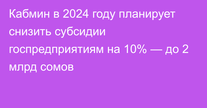 Кабмин в 2024 году планирует снизить субсидии госпредприятиям на 10% — до 2 млрд сомов