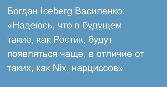 Богдан Iceberg Василенко: «Надеюсь, что в будущем такие, как Ростик, будут появляться чаще, в отличие от таких, как Nix, нарциссов»