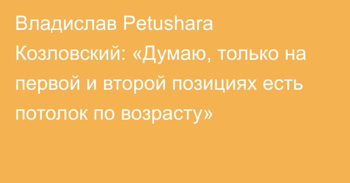 Владислав Petushara Козловский: «Думаю, только на первой и второй позициях есть потолок по возрасту»