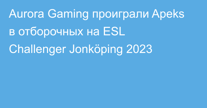 Aurora Gaming проиграли Apeks в отборочных на ESL Challenger Jonköping 2023