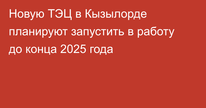 Новую ТЭЦ в Кызылорде планируют запустить в работу до конца 2025 года