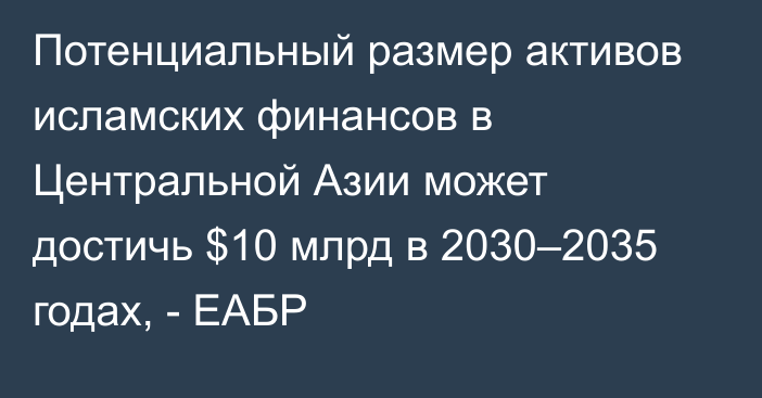 Потенциальный размер активов исламских финансов в Центральной Азии может достичь $10 млрд в 2030–2035 годах, - ЕАБР