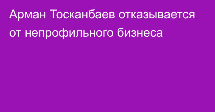 Арман Тосканбаев отказывается от непрофильного бизнеса