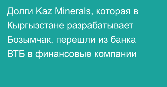 Долги Kaz Minerals, которая в Кыргызстане разрабатывает Бозымчак, перешли из банка ВТБ в финансовые компании