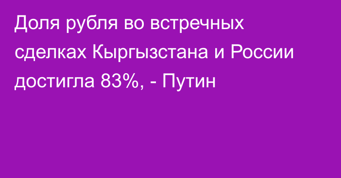 Доля рубля во встречных сделках Кыргызстана и России достигла 83%, - Путин