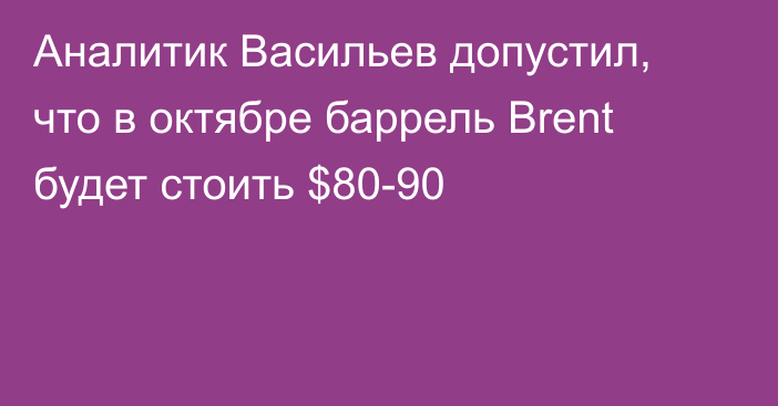 Аналитик Васильев допустил, что в октябре баррель Brent будет стоить $80-90