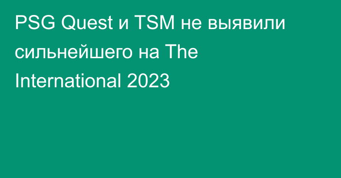 PSG Quest и TSM не выявили сильнейшего на The International 2023