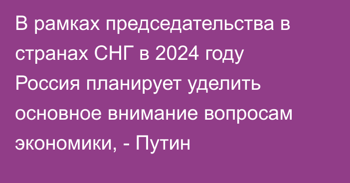 В рамках председательства в странах СНГ в 2024 году Россия планирует уделить основное внимание вопросам экономики, - Путин