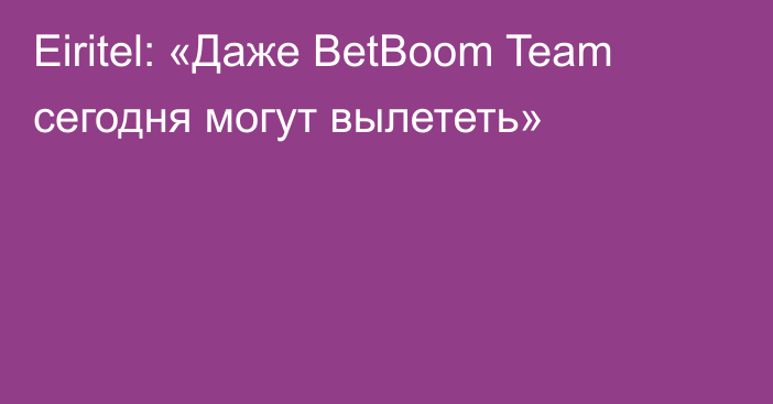 Eiritel: «Даже BetBoom Team сегодня могут вылететь»