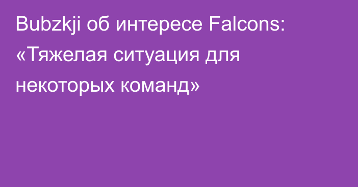 Bubzkji об интересе Falcons: «Тяжелая ситуация для некоторых команд»
