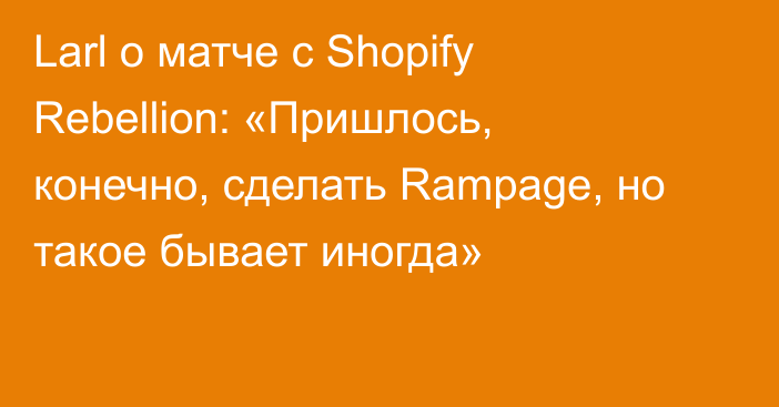 Larl о матче с Shopify Rebellion: «Пришлось, конечно, сделать Rampage, но такое бывает иногда»