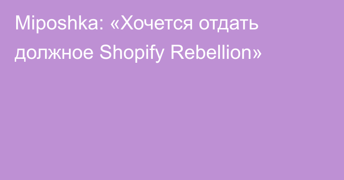 Miposhka: «Хочется отдать должное Shopify Rebellion»