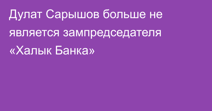 Дулат Сарышов больше не является зампредседателя «Халык Банка»